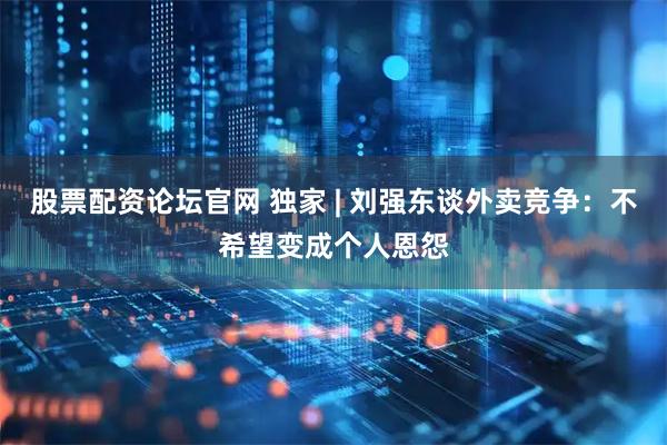 股票配资论坛官网 独家 | 刘强东谈外卖竞争：不希望变成个人恩怨