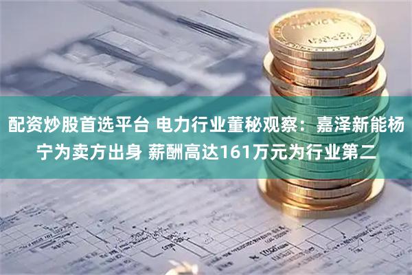 配资炒股首选平台 电力行业董秘观察：嘉泽新能杨宁为卖方出身 薪酬高达161万元为行业第二