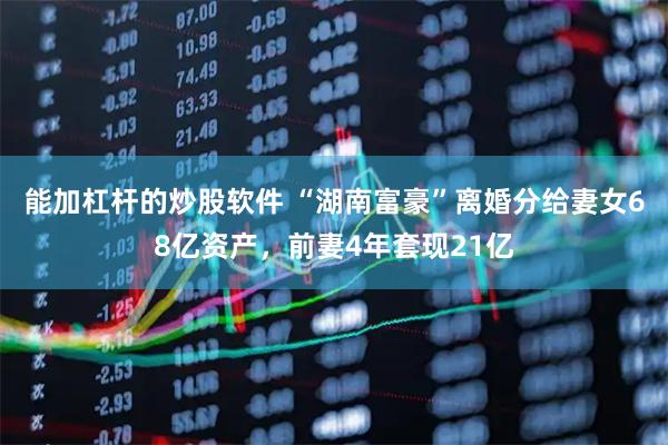 能加杠杆的炒股软件 “湖南富豪”离婚分给妻女68亿资产，前妻4年套现21亿