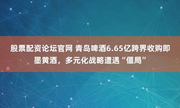 股票配资论坛官网 青岛啤酒6.65亿跨界收购即墨黄酒，多元化战略遭遇“僵局”
