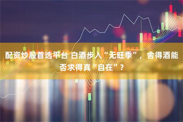 配资炒股首选平台 白酒步入“无旺季”，舍得酒能否求得真“自在”？