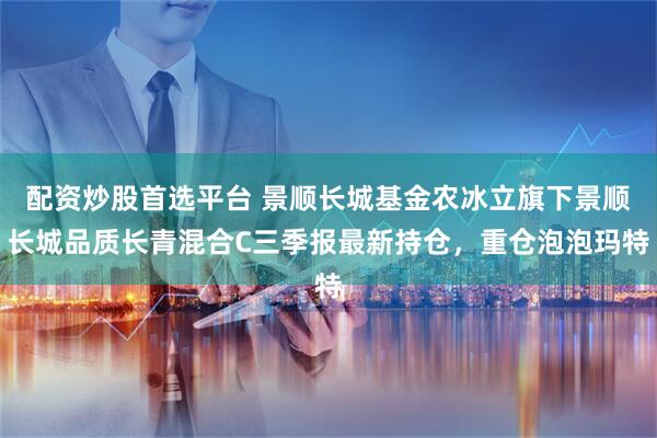 配资炒股首选平台 景顺长城基金农冰立旗下景顺长城品质长青混合C三季报最新持仓，重仓泡泡玛特