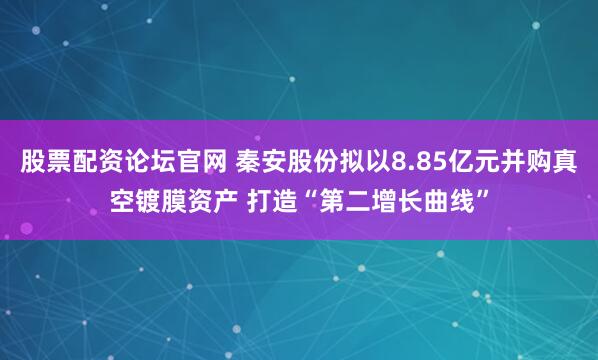 股票配资论坛官网 秦安股份拟以8.85亿元并购真空镀膜资产 打造“第二增长曲线”