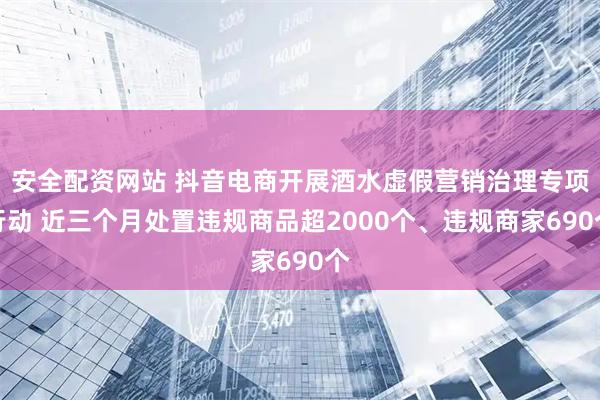 安全配资网站 抖音电商开展酒水虚假营销治理专项行动 近三个月处置违规商品超2000个、违规商家690个