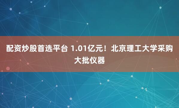 配资炒股首选平台 1.01亿元!北京理工大学采购大批仪器