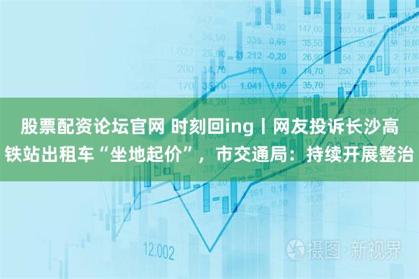 股票配资论坛官网 时刻回ing丨网友投诉长沙高铁站出租车“坐地起价”,市交通局:持续开展整治